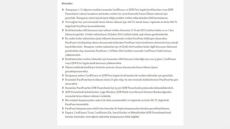 <p>Kredi kartından verilen talimatlar için kazanılan ödül faturanın ödendiği ayın son iş günü, CardFinans veya QNB First logolu kredi kartınıza yüklenecektir.</p>
<p>Ödeme tarihinde kredi kartı limitinin yetersiz olması durumunda fatura ödeme işlemi gerçekleşmeyecektir.</p>
<p>Kampanya sadece CardFinans ve QNB First logolu kredi kartları ile verilen talimatlar için geçerlidir. </p>
<p>Kazanılan ParaPuan'ların kullanım süresi 25 gün olup, bu süre sonunda kullanılmayan ParaPuan'lar geri alınacaktır.</p>
<p>Kazanılan ParaPuan'lar QNB Finansbank üye iş yeri QNB Finansbank poslarında kullanılabilecektir.</p>
<p>QNB Finansbank Şubelerinden, Çağrı Merkezi, QNB Mobil veya Bireysel İnternet Bankacılığından otomatik fatura ödeme talimatı verilebilir.</p>
<p>Her müşteri kampanyadan sadece bir defa yararlanabilir ve toplamda en fazla 300 TL değerinde ParaPuan kazanabilir.</p>
<p>ParaPuan kampanyasına dahil olan faturalar ile başka kampanyalara katılım gerçekleştirilemez.</p>
<p>Enpara, CardFinans Ticari, CardFinans Fix, Sanal Kartlar ve Miles&amp;Smiles QNB Finansbank kredi kartları üzerinden vereceğiniz talimatlar kampanyaya dahil değildir.”</p>