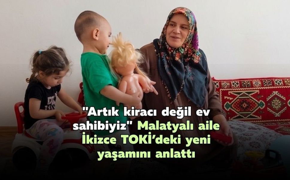 "Artık kiracı değil ev sahibiyiz": Malatyalı aile İkizce TOKİ’deki yeni yaşamını anlattı